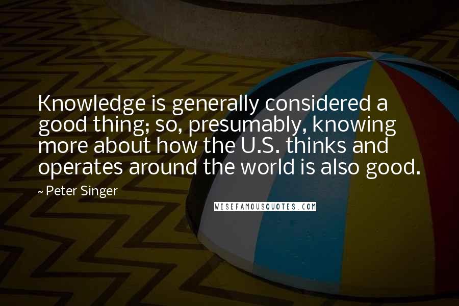 Peter Singer Quotes: Knowledge is generally considered a good thing; so, presumably, knowing more about how the U.S. thinks and operates around the world is also good.