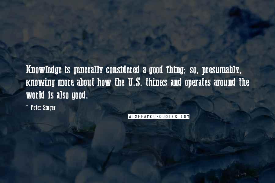 Peter Singer Quotes: Knowledge is generally considered a good thing; so, presumably, knowing more about how the U.S. thinks and operates around the world is also good.