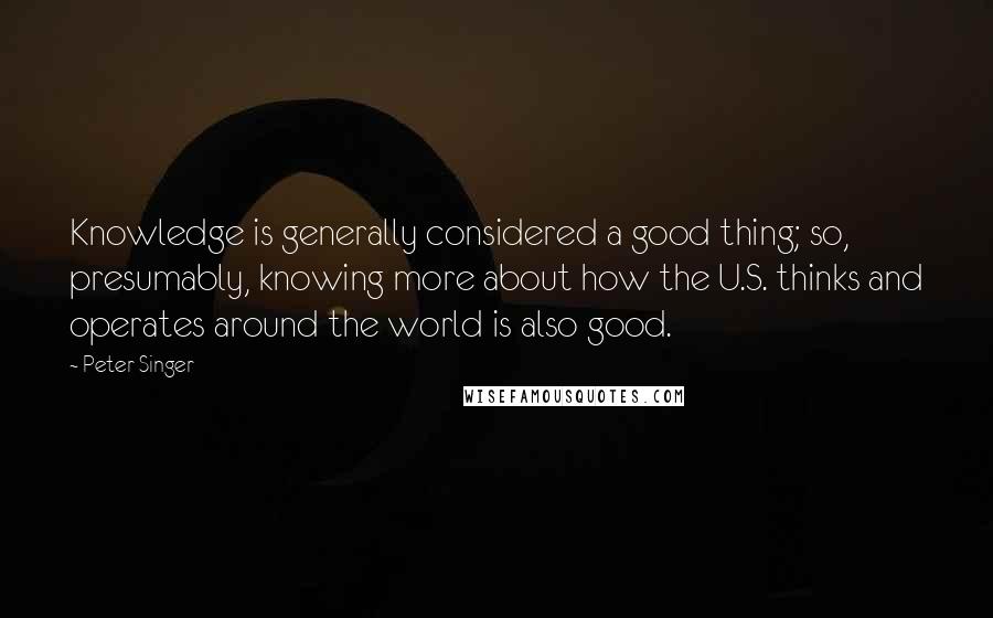 Peter Singer Quotes: Knowledge is generally considered a good thing; so, presumably, knowing more about how the U.S. thinks and operates around the world is also good.