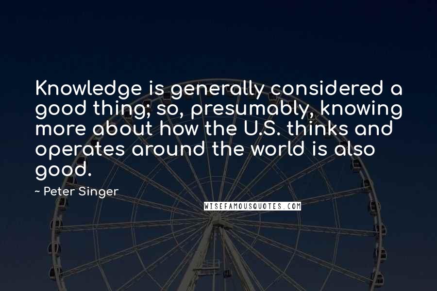 Peter Singer Quotes: Knowledge is generally considered a good thing; so, presumably, knowing more about how the U.S. thinks and operates around the world is also good.