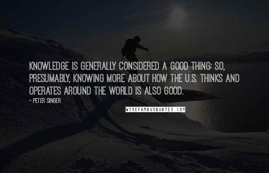 Peter Singer Quotes: Knowledge is generally considered a good thing; so, presumably, knowing more about how the U.S. thinks and operates around the world is also good.