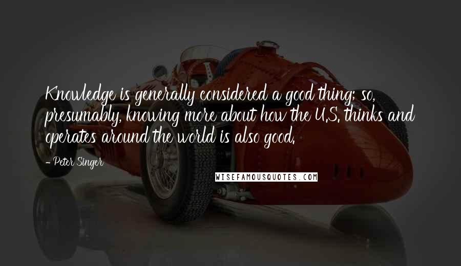 Peter Singer Quotes: Knowledge is generally considered a good thing; so, presumably, knowing more about how the U.S. thinks and operates around the world is also good.