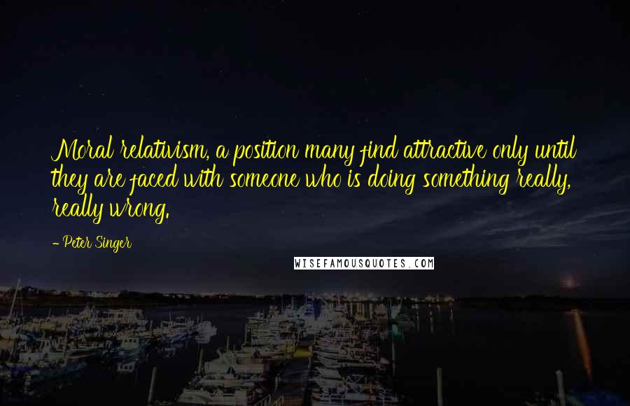 Peter Singer Quotes: Moral relativism, a position many find attractive only until they are faced with someone who is doing something really, really wrong.