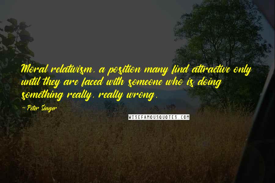 Peter Singer Quotes: Moral relativism, a position many find attractive only until they are faced with someone who is doing something really, really wrong.