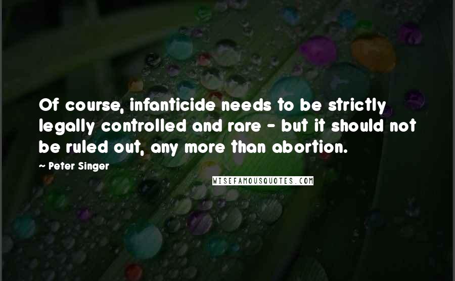 Peter Singer Quotes: Of course, infanticide needs to be strictly legally controlled and rare - but it should not be ruled out, any more than abortion.