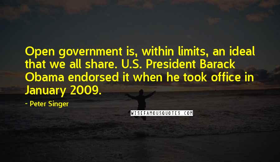 Peter Singer Quotes: Open government is, within limits, an ideal that we all share. U.S. President Barack Obama endorsed it when he took office in January 2009.