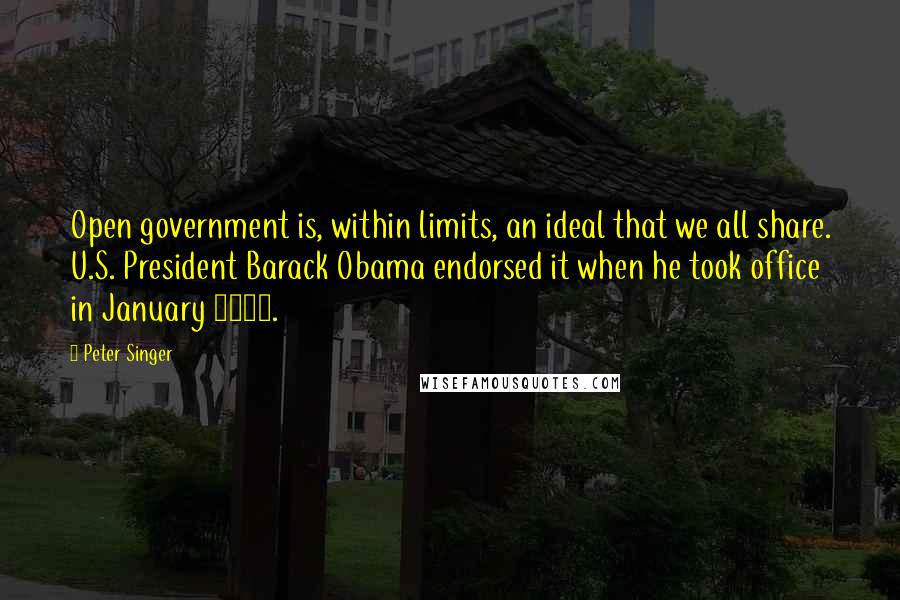 Peter Singer Quotes: Open government is, within limits, an ideal that we all share. U.S. President Barack Obama endorsed it when he took office in January 2009.