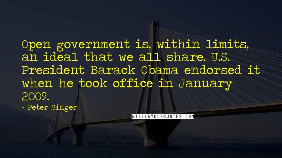 Peter Singer Quotes: Open government is, within limits, an ideal that we all share. U.S. President Barack Obama endorsed it when he took office in January 2009.