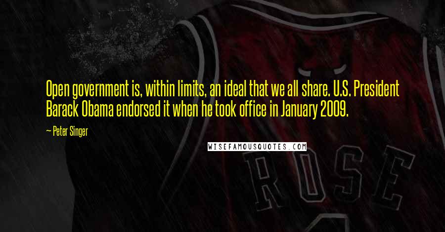 Peter Singer Quotes: Open government is, within limits, an ideal that we all share. U.S. President Barack Obama endorsed it when he took office in January 2009.