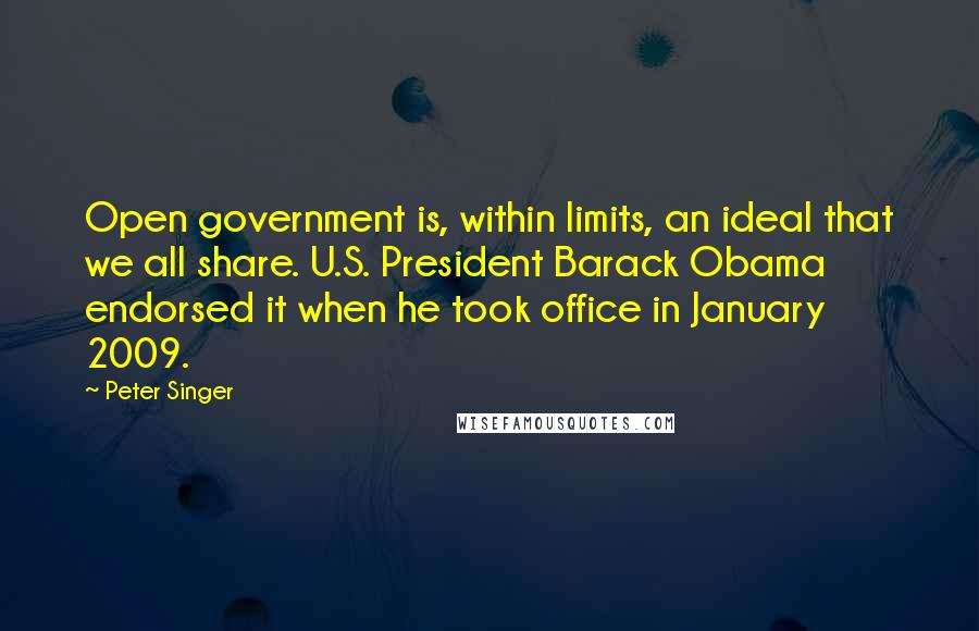 Peter Singer Quotes: Open government is, within limits, an ideal that we all share. U.S. President Barack Obama endorsed it when he took office in January 2009.