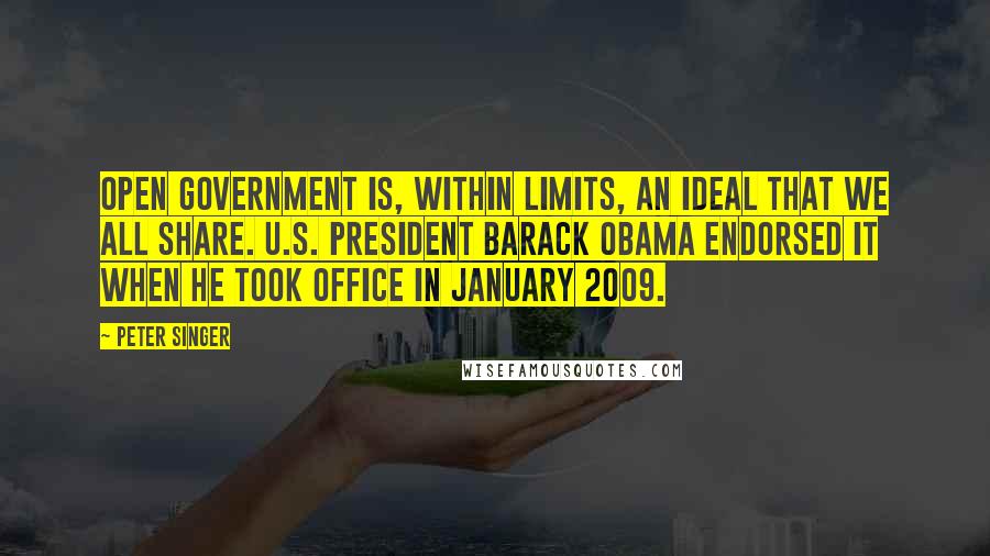 Peter Singer Quotes: Open government is, within limits, an ideal that we all share. U.S. President Barack Obama endorsed it when he took office in January 2009.