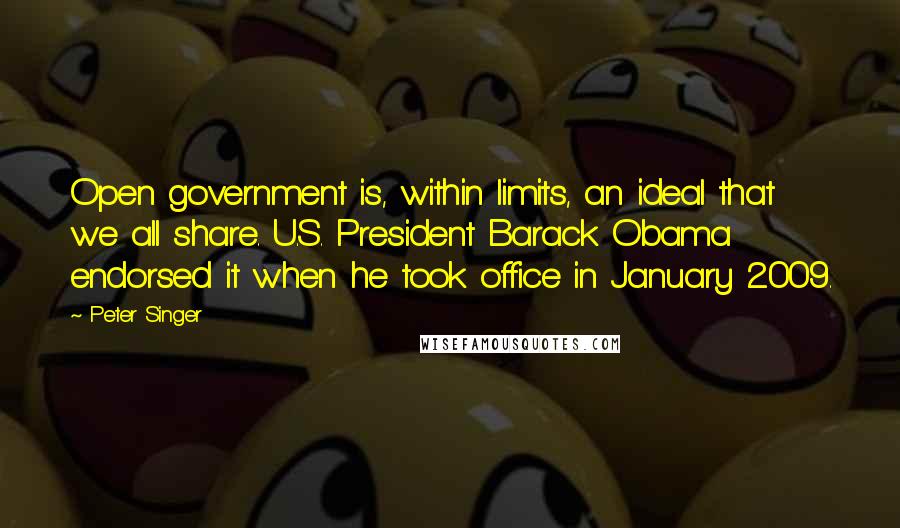 Peter Singer Quotes: Open government is, within limits, an ideal that we all share. U.S. President Barack Obama endorsed it when he took office in January 2009.