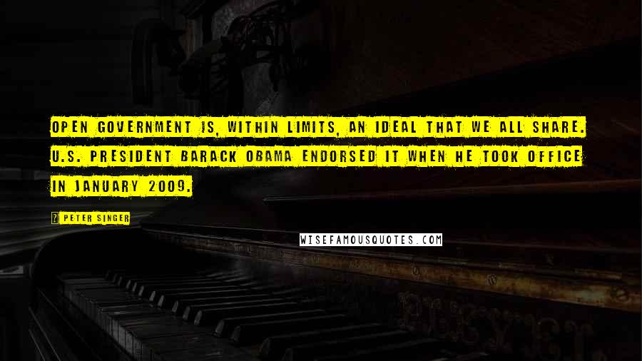 Peter Singer Quotes: Open government is, within limits, an ideal that we all share. U.S. President Barack Obama endorsed it when he took office in January 2009.