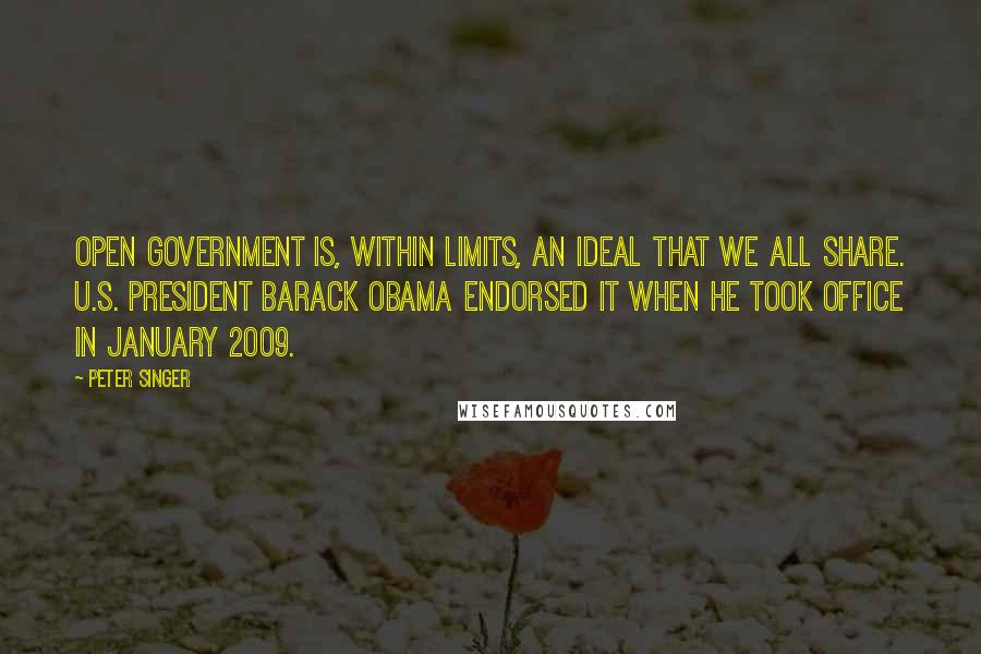 Peter Singer Quotes: Open government is, within limits, an ideal that we all share. U.S. President Barack Obama endorsed it when he took office in January 2009.