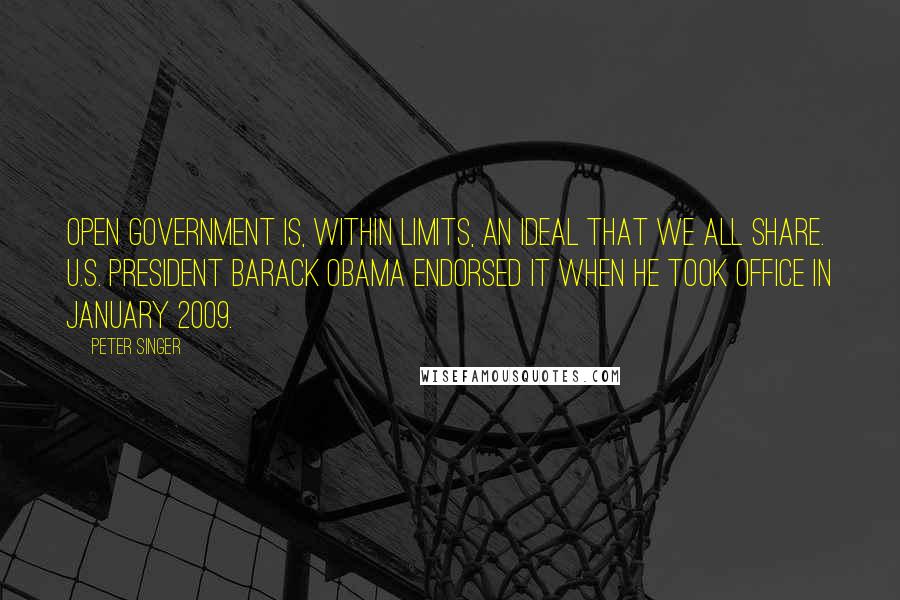 Peter Singer Quotes: Open government is, within limits, an ideal that we all share. U.S. President Barack Obama endorsed it when he took office in January 2009.