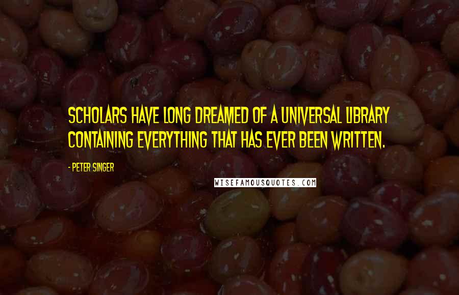 Peter Singer Quotes: Scholars have long dreamed of a universal library containing everything that has ever been written.