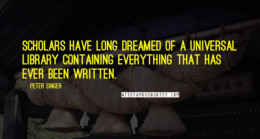 Peter Singer Quotes: Scholars have long dreamed of a universal library containing everything that has ever been written.