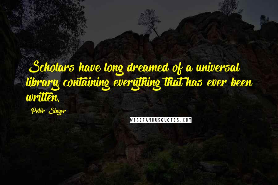 Peter Singer Quotes: Scholars have long dreamed of a universal library containing everything that has ever been written.