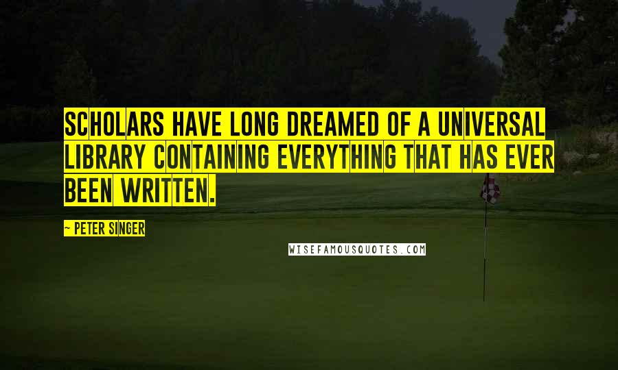 Peter Singer Quotes: Scholars have long dreamed of a universal library containing everything that has ever been written.