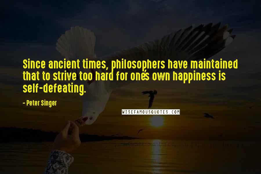 Peter Singer Quotes: Since ancient times, philosophers have maintained that to strive too hard for one's own happiness is self-defeating.