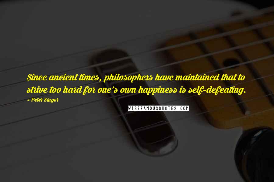 Peter Singer Quotes: Since ancient times, philosophers have maintained that to strive too hard for one's own happiness is self-defeating.