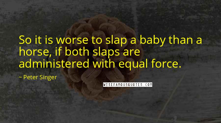 Peter Singer Quotes: So it is worse to slap a baby than a horse, if both slaps are administered with equal force.
