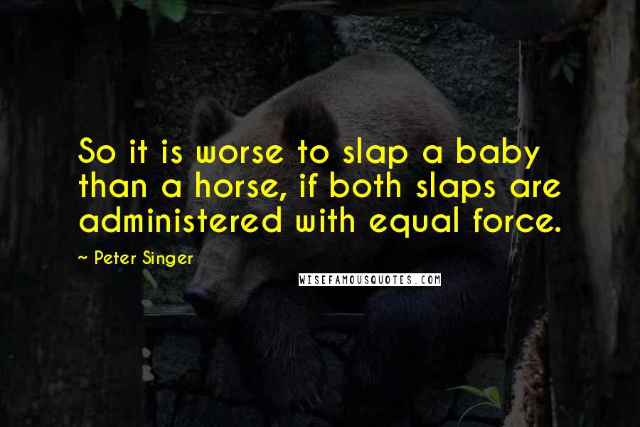 Peter Singer Quotes: So it is worse to slap a baby than a horse, if both slaps are administered with equal force.