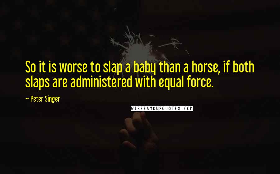 Peter Singer Quotes: So it is worse to slap a baby than a horse, if both slaps are administered with equal force.