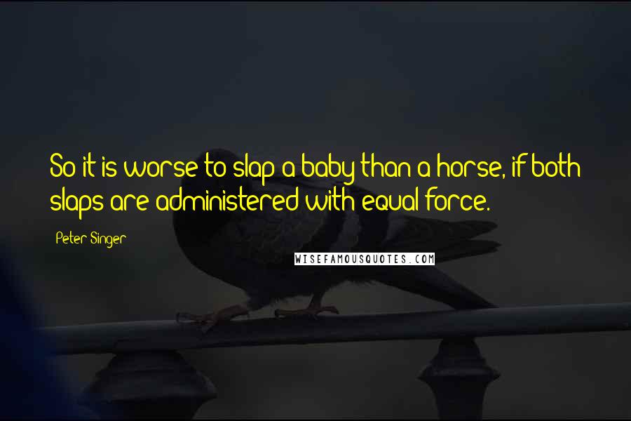 Peter Singer Quotes: So it is worse to slap a baby than a horse, if both slaps are administered with equal force.