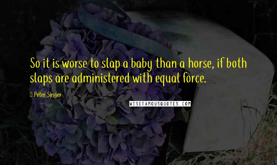 Peter Singer Quotes: So it is worse to slap a baby than a horse, if both slaps are administered with equal force.