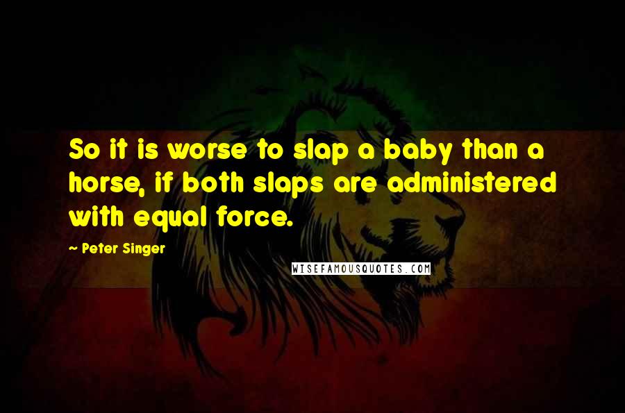 Peter Singer Quotes: So it is worse to slap a baby than a horse, if both slaps are administered with equal force.