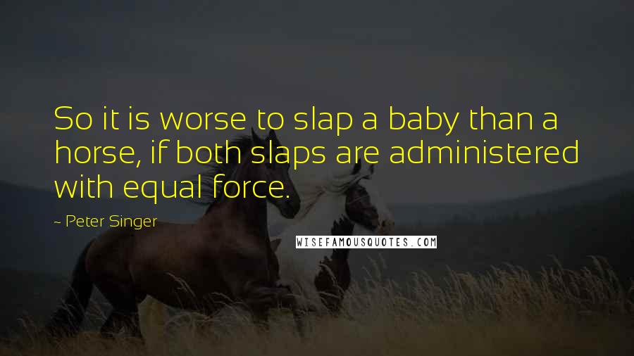 Peter Singer Quotes: So it is worse to slap a baby than a horse, if both slaps are administered with equal force.