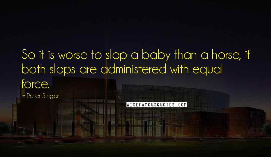 Peter Singer Quotes: So it is worse to slap a baby than a horse, if both slaps are administered with equal force.