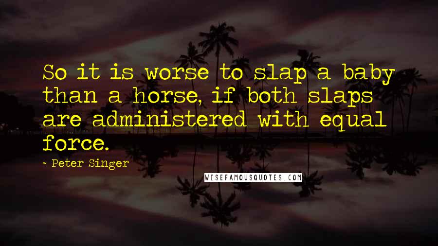 Peter Singer Quotes: So it is worse to slap a baby than a horse, if both slaps are administered with equal force.