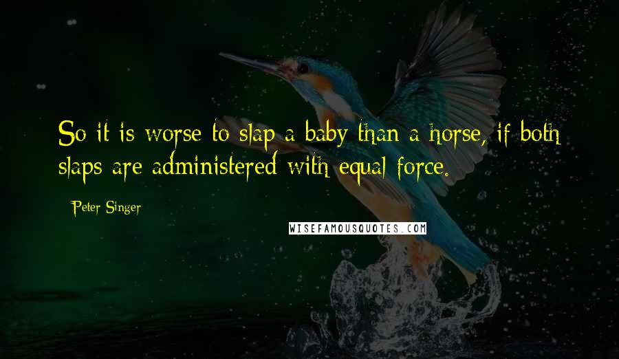 Peter Singer Quotes: So it is worse to slap a baby than a horse, if both slaps are administered with equal force.