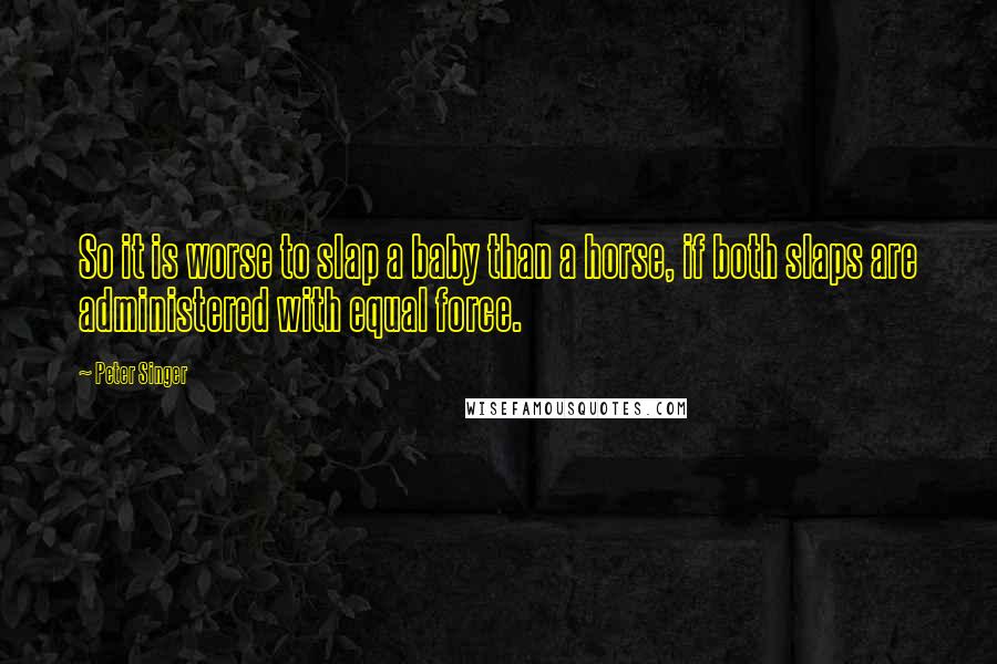 Peter Singer Quotes: So it is worse to slap a baby than a horse, if both slaps are administered with equal force.