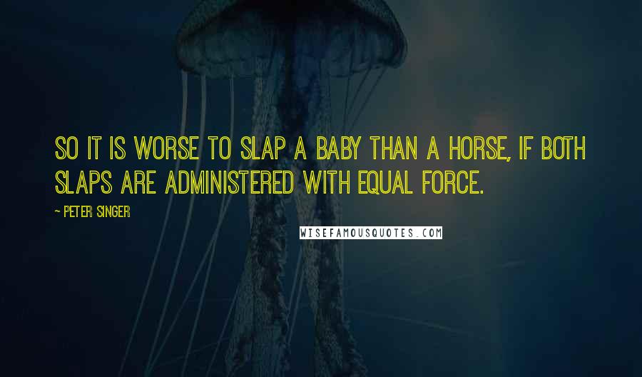 Peter Singer Quotes: So it is worse to slap a baby than a horse, if both slaps are administered with equal force.