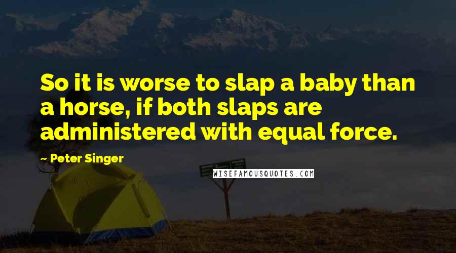 Peter Singer Quotes: So it is worse to slap a baby than a horse, if both slaps are administered with equal force.