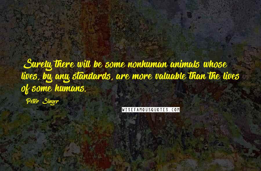 Peter Singer Quotes: Surely there will be some nonhuman animals whose lives, by any standards, are more valuable than the lives of some humans.