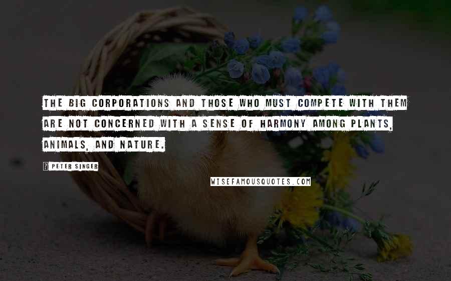 Peter Singer Quotes: The big corporations and those who must compete with them are not concerned with a sense of harmony among plants, animals, and nature.