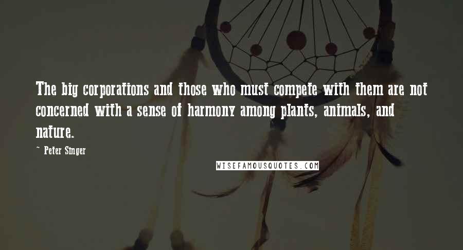 Peter Singer Quotes: The big corporations and those who must compete with them are not concerned with a sense of harmony among plants, animals, and nature.