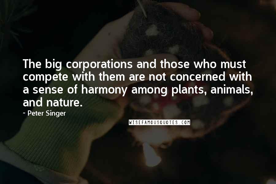 Peter Singer Quotes: The big corporations and those who must compete with them are not concerned with a sense of harmony among plants, animals, and nature.