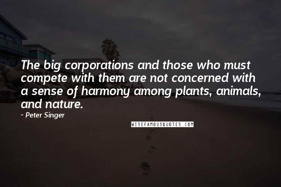 Peter Singer Quotes: The big corporations and those who must compete with them are not concerned with a sense of harmony among plants, animals, and nature.