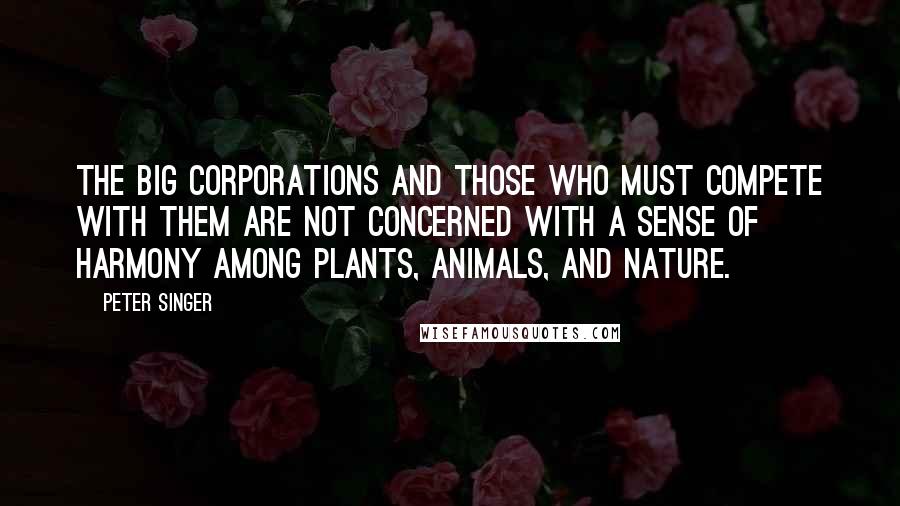 Peter Singer Quotes: The big corporations and those who must compete with them are not concerned with a sense of harmony among plants, animals, and nature.