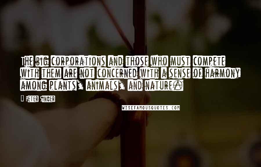 Peter Singer Quotes: The big corporations and those who must compete with them are not concerned with a sense of harmony among plants, animals, and nature.