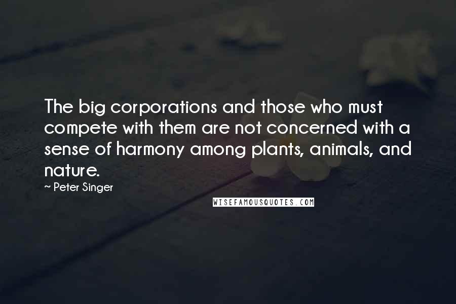 Peter Singer Quotes: The big corporations and those who must compete with them are not concerned with a sense of harmony among plants, animals, and nature.