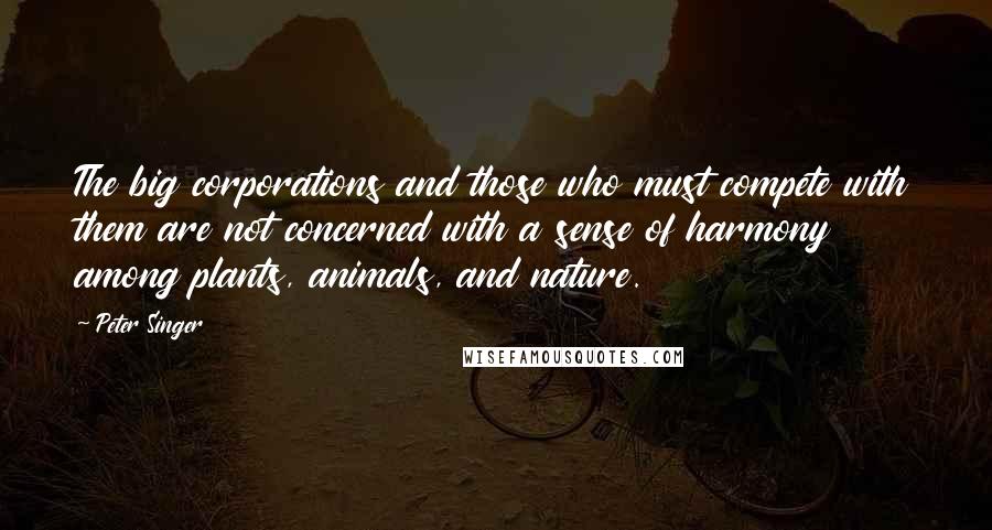 Peter Singer Quotes: The big corporations and those who must compete with them are not concerned with a sense of harmony among plants, animals, and nature.