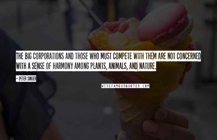 Peter Singer Quotes: The big corporations and those who must compete with them are not concerned with a sense of harmony among plants, animals, and nature.