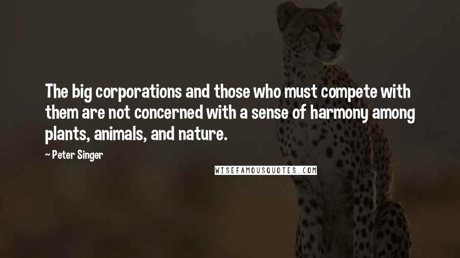 Peter Singer Quotes: The big corporations and those who must compete with them are not concerned with a sense of harmony among plants, animals, and nature.