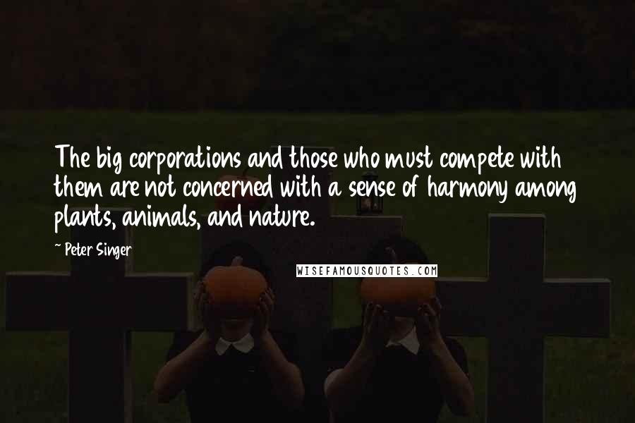 Peter Singer Quotes: The big corporations and those who must compete with them are not concerned with a sense of harmony among plants, animals, and nature.